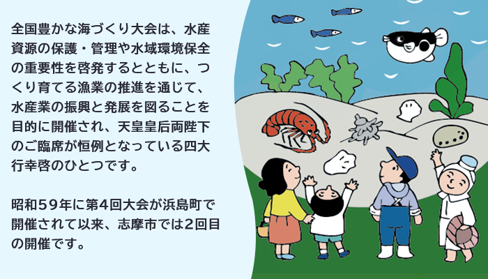 全国豊かな海づくり大会は、水産資源の保護・管理や水域環境保全の重要性を啓発するとともに、つくり育てる漁業の推進を通じて、水産業の振興と発展を図ることを目的に開催され、天皇皇后両陛下のご臨席が恒例となっている四大行幸啓のひとつです。 昭和59年に第4回大会が浜島町で開催されて以来、志摩市では2回目の開催です。